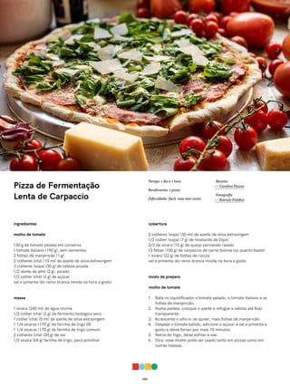 042
Pizza de Fermentação
Lenta de Carpaccio
ingredientes
molho de tomate
130 g de tomate pelado em conserva
1 tomate italiano (190 g), sem sementes
2 folhas de manjericão (1 g)
2 colheres (chá) (10 ml) de azeite de oliva extravirgem
3 colheres (sopa) (30 g) de cebola picada
1/2 dente de alho (2 g), picado
1/2 colher (chá) (2 g) de açúcar
sal e pimenta-do-reino branca moída na hora a gosto
massa
1 xícara (240 ml) de água morna
1/2 colher (chá) (2 g) de fermento biológico seco
1 colher (chá) (5 ml) de azeite de oliva extravirgem
1 1/4 xícaras (170 g) de farinha de trigo 00
1 1/4 xícaras (170 g) de farinha de trigo comum
2 colheres (chá) (20 g) de sal
1/2 xícara (68 g) farinha de trigo, para polvilhar
cobertura
2 colheres (sopa) (30 ml) de azeite de oliva extravirgem
1/2 colher (sopa) (7 g) de mostarda de Dijon
2/3 de xícara (10 g) de queijo parmesão ralado
12 fatias (100 g) de carpaccio de carne bovina (ou quanto baste)
1 xícara (22 g) de folhas de rúcula
sal e pimenta-do-reino branca moída na hora a gosto
modo de preparo
molho de tomate
1. Bata no liquidificador o tomate pelado, o tomate italiano e as
folhas de manjericão.
2. Numa panela, coloque o azeite e refogue a cebola até ficar
transparente.
3. Acrescente o alho e, se quiser, mais folhas de manjericão.
4. Despeje o tomate batido, adicione o açúcar e sal e pimenta a
gosto e deixe ferver por mais 10 minutos.
5. Retire do fogo, deixe esfriar e use.
6. Dica: esse molho pode ser usado tanto em pizzas como em
outras massas.
Receita
— Carolina Ferraz
Fotografia
— Romulo Fialdini
Tempo: 1 dia e 1 hora
Rendimento: 1 pizza
Dificuldade: fácil, mas nem tanto
 