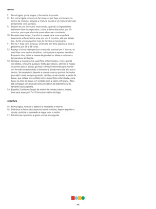 043
massa
7. Numa tigela, junte a água, o fermento e o azeite.
8. Em outra tigela, misture as farinhas e o sal, faça um buraco no
centro da mistura, despeje a mistura líquida e vá misturando tudo
lentamente com as mãos.
9. Depois de uns 3 minutos misturando, quando os ingredientes
estiverem bem incorporados, cubra e deixe descansar por 15
minutos, para que a farinha possa absorver a umidade.
10. Passado esse tempo, transfira a massa para uma superfície
levemente enfarinhada e sove por uns 3 minutos, até que esteja
lisa. Junte um pouquinho mais de farinha se necessário.
11. Forme 1 bola com a massa, embrulhe em filme plástico e leve à
geladeira por 24 a 48 horas.
12. Aqueça o forno à temperatura mais alta possível por 1 hora e, se
você tiver uma pedra refratária, coloque para aquecer também.
Enquanto isso, retire a massa da geladeira e deixa-a retomar a
temperatura ambiente.
13. Coloque a massa numa superfície enfarinhada e, com a ponta
dos dedos, empurre qualquer bolha para baixo, abrindo a massa
do centro para a borda, girando-a frequentemente para manter
um formato arredondado e deixando a borda mais alta alta que o
centro. Se necessário, levante a massa e use os punhos fechados
para abrir mais, sempre girando. Lembre-se de manter a parte de
baixo, que estava em contato com a superfície enfarinhada, para
baixo na hora de assar, em contato com a pedra refratária. Abra
até conseguir um disco de cerca de 30 cm de diâmetro ou do
tamanho da sua pedra.
14. Espalhe 3 colheres (sopa) de molho de tomate sobre a massa,
leve para assar por 7 a 10 minutos e retire do fogo.
cobertura
15. Numa tigela, misture o azeite e a mostarda e reserve.
16. Distribua as fatias de carpaccio sobre o molho, depois espalhe a
rúcula, polvilhe o parmesão e regue com o molho.
17. Polvilhe sal e pimenta a gosto e sirva em seguida.
 