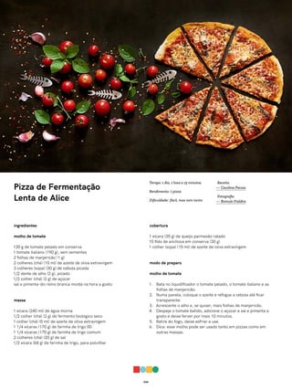 044
Pizza de Fermentação
Lenta de Alice
ingredientes
molho de tomate
130 g de tomate pelado em conserva
1 tomate italiano (190 g), sem sementes
2 folhas de manjericão (1 g)
2 colheres (chá) (10 ml) de azeite de oliva extravirgem
3 colheres (sopa) (30 g) de cebola picada
1/2 dente de alho (2 g), picado
1/2 colher (chá) (2 g) de açúcar
sal e pimenta-do-reino branca moída na hora a gosto
massa
1 xícara (240 ml) de água morna
1/2 colher (chá) (2 g) de fermento biológico seco
1 colher (chá) (5 ml) de azeite de oliva extravirgem
1 1/4 xícaras (170 g) de farinha de trigo 00
1 1/4 xícaras (170 g) de farinha de trigo comum
2 colheres (chá) (20 g) de sal
1/2 xícara (68 g) de farinha de trigo, para polvilhar
cobertura
1 xícara (35 g) de queijo parmesão ralado
15 filés de anchova em conserva (30 g)
1 colher (sopa) (15 ml) de azeite de oliva extravirgem
modo de preparo
molho de tomate
1. Bata no liquidificador o tomate pelado, o tomate italiano e as
folhas de manjericão.
2. Numa panela, coloque o azeite e refogue a cebola até ficar
transparente.
3. Acrescente o alho e, se quiser, mais folhas de manjericão.
4. Despeje o tomate batido, adicione o açúcar e sal e pimenta a
gosto e deixe ferver por mais 10 minutos.
5. Retire do fogo, deixe esfriar e use.
6. Dica: esse molho pode ser usado tanto em pizzas como em
outras massas.
Receita
— Carolina Ferraz
Fotografia
— Romulo Fialdini
Tempo: 1 dia, 1 hora e 15 minutos
Rendimento: 1 pizza
Dificuldade: fácil, mas nem tanto
 