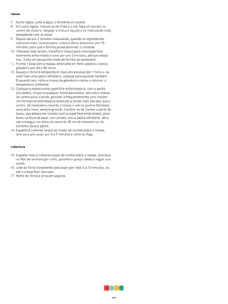 045
massa
7. Numa tigela, junte a água, o fermento e o azeite.
8. Em outra tigela, misture as farinhas e o sal, faça um buraco no
centro da mistura, despeje a mistura líquida e vá misturando tudo
lentamente com as mãos.
9. Depois de uns 3 minutos misturando, quando os ingredientes
estiverem bem incorporados, cubra e deixe descansar por 15
minutos, para que a farinha possa absorver a umidade.
10. 1Passado esse tempo, transfira a massa para uma superfície
levemente enfarinhada e sove por uns 3 minutos, até que esteja
lisa. Junte um pouquinho mais de farinha se necessário.
11. Forme 1 bola com a massa, embrulhe em filme plástico e leve à
geladeira por 24 a 48 horas.
12. Aqueça o forno à temperatura mais alta possível por 1 hora e, se
você tiver uma pedra refratária, coloque para aquecer também.
Enquanto isso, retire a massa da geladeira e deixa-a retomar a
temperatura ambiente.
13. Coloque a massa numa superfície enfarinhada e, com a ponta
dos dedos, empurre qualquer bolha para baixo, abrindo a massa
do centro para a borda, girando-a frequentemente para manter
um formato arredondado e deixando a borda mais alta alta que o
centro. Se necessário, levante a massa e use os punhos fechados
para abrir mais, sempre girando. Lembre-se de manter a parte de
baixo, que estava em contato com a superfície enfarinhada, para
baixo na hora de assar, em contato com a pedra refratária. Abra
até conseguir um disco de cerca de 30 cm de diâmetro ou do
tamanho da sua pedra.
14. Espalhe 2 colheres (sopa) de molho de tomate sobre a massa,
leve para pré-assar por 5 a 7 minutos e retire do fogo.
cobertura
15. Espalhe mais 2 colheres (sopa) de molho sobre a massa, distribua
os filés de anchova por cima, polvilhe o queijo ralado e regue com
azeite.
16. Leve ao forno novamente para assar por mais 5 a 10 minutos, ou
até a massa ficar dourada.
17. Retire do forno e sirva em seguida
 
