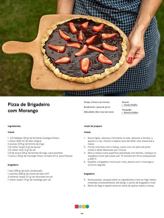 046
Pizza de Brigadeiro
com Morango
ingredientes
massa
1 2/3 tabletes (25 g) de fermento biológico fresco
1 xícara (240 ml) de leite integral
2 xícaras (270 g) de farinha de trigo
1/2 colher (sopa) (6 g) de açúcar
1/2 colher (chá) (3 g) de sal
1/4 de xícara (34 g) de farinha de trigo, para polvilhar
1 xícara (145 g) de morango fresco cortado em 4, para finalizar
brigadeiro
1 lata (395 g) de leite condensado
1 caixinha (200 g) de creme de leite UHT
3 colheres (sopa) (21 g) de chocolate em pó
1 colher (sopa) (15 g) de manteiga sem sal
modo de preparo
massa
1. Numa tigela, dissolva o fermento no leite, adicione a farinha, o
açúcar e o sal, misture e depois sove até obter uma massa lisa e
macia.
2. Forme uma bola com a massa, cubra com um pano de prato
úmido e deixe descansar por 3 horas.
3. Abra a massa numa superfície polvilhada com farinha, coloque na
assadeira e leve para assar por 15 minutos em forno preaquecido
a 250ºC.
4. Espalhe o brigadeiro morno por cima, decore com o morango e
sirva em seguida.
brigadeiro
5. Numa panela, coloque todos os ingredientes e leve ao fogo médio,
mexendo constantemente, até atingir o ponto de brigadeiro mole.
6. Retire do fogo e espere amornar antes de aplicar sobre a massa.
Receita
— Cecilia Padilha
Fotografia
— Romulo Fialdini
Tempo: 3 horas e 30 minutos
Rendimento: 1 pizza de 30 cm
Dificuldade: fácil, mas nem tanto
 