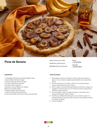 047
Pizza de Banana
ingredientes
1 2/3 tabletes (25 g) de fermento biológico fresco
1 xícara (240 ml) de leite integral
2 xícaras (270 g) de farinha de trigo
1/2 colher (sopa) (6 g) de açúcar
1/2 colher (chá) (3 g) de sal
3 bananas-nanicas (500 g), em rodelas
200 g de mussarela ralada
3 colheres (sopa) (33 g) de açúcar
1 colher (chá) (3 g) de canela em pó
1/4 de xícara (34 g) de farinha de trigo, para polvilhar
modo de preparo
1. Numa tigela, dissolva o fermento no leite, adicione a farinha, o
açúcar e o sal, misture e depois sove até obter uma massa lisa e
macia.
2. Forme uma bola com a massa, cubra com um pano de prato
úmido e deixe descansar por 3 horas.
3. Abra a massa numa superfície polvilhada com farinha, coloque na
assadeira, leve para assar por 10 minutos em forno preaquecido
a 250ºC e retire do forno.
4. Em outra tigela, misture metade do açúcar e da canela com a
mussarela e espalhe sobre a massa.
5. Distribua as rodelas de banana por cima, polvilhe o açúcar e a
canela restantes e leve para assar até que a massa esteja dourada
e o queijo, derretido.
6. Sirva em seguida.
Receita
— Cecilia Padilha
Fotografia
— Romulo Fialdini
Tempo: 3 horas e 30 minutos
Rendimento: 1 pizza de 30 cm
Dificuldade: fácil, mas nem tanto
 