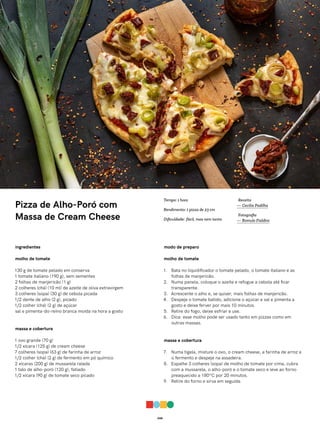 048
Pizza de Alho-Poró com
Massa de Cream Cheese
ingredientes
molho de tomate
130 g de tomate pelado em conserva
1 tomate italiano (190 g), sem sementes
2 folhas de manjericão (1 g)
2 colheres (chá) (10 ml) de azeite de oliva extravirgem
3 colheres (sopa) (30 g) de cebola picada
1/2 dente de alho (2 g), picado
1/2 colher (chá) (2 g) de açúcar
sal e pimenta-do-reino branca moída na hora a gosto
massa e cobertura
1 ovo grande (70 g)
1/2 xícara (125 g) de cream cheese
7 colheres (sopa) (63 g) de farinha de arroz
1/2 colher (chá) (2 g) de fermento em pó químico
2 xícaras (200 g) de mussarela ralada
1 talo de alho-poró (120 g), fatiado
1/2 xícara (90 g) de tomate seco picado
modo de preparo
molho de tomate
1. Bata no liquidificador o tomate pelado, o tomate italiano e as
folhas de manjericão.
2. Numa panela, coloque o azeite e refogue a cebola até ficar
transparente.
3. Acrescente o alho e, se quiser, mais folhas de manjericão.
4. Despeje o tomate batido, adicione o açúcar e sal e pimenta a
gosto e deixe ferver por mais 10 minutos.
5. Retire do fogo, deixe esfriar e use.
6. Dica: esse molho pode ser usado tanto em pizzas como em
outras massas.
massa e cobertura
7. Numa tigela, misture o ovo, o cream cheese, a farinha de arroz e
o fermento e despeje na assadeira.
8. Espalhe 3 colheres (sopa) de molho de tomate por cima, cubra
com a mussarela, o alho-poró e o tomate seco e leve ao forno
preaquecido a 180ºC por 20 minutos.
9. Retire do forno e sirva em seguida.
Receita
— Cecilia Padilha
Fotografia
— Romulo Fialdini
Tempo: 1 hora
Rendimento: 1 pizza de 23 cm
Dificuldade: fácil, mas nem tanto
 