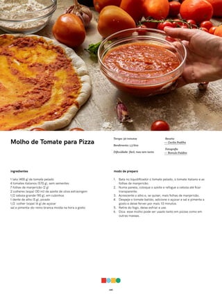049
Molho de Tomate para Pizza
ingredientes
1 lata (400 g) de tomate pelado
4 tomates italianos (570 g), sem sementes
7 folhas de manjericão (2 g)
2 colheres (sopa) (30 ml) de azeite de oliva extravirgem
1/2 cebola grande (90 g), em cubinhos
1 dente de alho (5 g), picado
1/2 colher (sopa) (6 g) de açúcar
sal e pimenta-do-reino branca moída na hora a gosto
modo de preparo
1. Bata no liquidificador o tomate pelado, o tomate italiano e as
folhas de manjericão.
2. Numa panela, coloque o azeite e refogue a cebola até ficar
transparente.
3. Acrescente o alho e, se quiser, mais folhas de manjericão.
4. Despeje o tomate batido, adicione o açúcar e sal e pimenta a
gosto e deixe ferver por mais 10 minutos.
5. Retire do fogo, deixe esfriar e use.
6. Dica: esse molho pode ser usado tanto em pizzas como em
outras massas.
Receita
— Cecilia Padilha
Fotografia
— Romulo Fialdini
Tempo: 30 minutos
Rendimento: 1,3 litro
Dificuldade: fácil, mas nem tanto
 