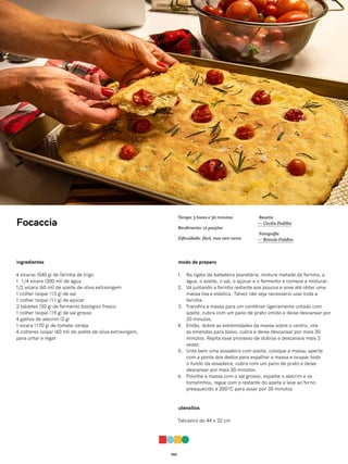 050
Focaccia
ingredientes
4 xícaras (540 g) de farinha de trigo
1 1/4 xícara (300 ml) de água
1/2 xícara (60 ml) de azeite de oliva extravirgem
1 colher (sopa) (13 g) de sal
1 colher (sopa) (11 g) de açúcar
2 tabletes (30 g) de fermento biológico fresco
1 colher (sopa) (19 g) de sal grosso
4 galhos de alecrim (3 g)
1 xícara (170 g) de tomate-cereja
4 colheres (sopa) (60 ml) de azeite de oliva extravirgem,
para untar e regar
modo de preparo
1. Na tigela da batedeira planetária, misture metade da farinha, a
água, o azeite, o sal, o açúcar e o fermento e comece a misturar.
2. Vá juntando a farinha restante aos poucos e sove até obter uma
massa lisa e elástica. Talvez não seja necessário usar toda a
farinha.
3. Transfira a massa para um contêiner ligeiramente untado com
azeite, cubra com um pano de prato úmido e deixe descansar por
30 minutos.
4. Então, dobre as extremidades da massa sobre o centro, vire
as emendas para baixo, cubra e deixe descansar por mais 30
minutos. Repita esse processo de dobras e descansos mais 3
vezes.
5. Unte bem uma assadeira com azeite, coloque a massa, aperte
com a ponta dos dedos para espalhar a massa e ocupar todo
o fundo da assadeira, cubra com um pano de prato e deixe
descansar por mais 30 minutos.
6. Polvilhe a massa com o sal grosso, espalhe o alecrim e os
tomatinhos, regue com o restante do azeite e leve ao forno
preaquecido a 200ºC para assar por 35 minutos
utensílios
Tabuleiro de 44 x 32 cm
Receita
— Cecilia Padilha
Fotografia
— Romulo Fialdini
Tempo: 3 horas e 30 minutos
Rendimento: 12 porções
Dificuldade: fácil, mas nem tanto
 