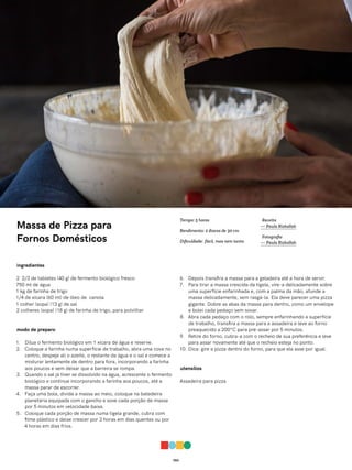 052
Massa de Pizza para
Fornos Domésticos
ingredientes
2 2/3 de tabletes (40 g) de fermento biológico fresco
750 ml de água
1 kg de farinha de trigo
1/4 de xícara (60 ml) de óleo de canola
1 colher (sopa) (13 g) de sal
2 colheres (sopa) (18 g) de farinha de trigo, para polvilhar
modo de preparo
1. Dilua o fermento biológico em 1 xícara de água e reserve.
2. Coloque a farinha numa superfície de trabalho, abra uma cova no
centro, despeje ali o azeite, o restante da água e o sal e comece a
misturar lentamente de dentro para fora, incorporando a farinha
aos poucos e sem deixar que a barreira se rompa.
3. Quando o sal já tiver se dissolvido na água, acrescente o fermento
biológico e continue incorporando a farinha aos poucos, até a
massa parar de escorrer.
4. Faça uma bola, divida a massa ao meio, coloque na batedeira
planetária equipada com o gancho e sove cada porção de massa
por 5 minutos em velocidade baixa.
5. Coloque cada porção de massa numa tigela grande, cubra com
filme plástico e deixe crescer por 3 horas em dias quentes ou por
4 horas em dias frios.
6. Depois transfira a massa para a geladeira até a hora de servir.
7. Para tirar a massa crescida da tigela, vire-a delicadamente sobre
uma superfície enfarinhada e, com a palma da mão, afunde a
massa delicadamente, sem rasgá-la. Ela deve parecer uma pizza
gigante. Dobre as abas da massa para dentro, como um envelope
e bolei cada pedaço sem sovar.
8. Abra cada pedaço com o rolo, sempre enfarinhando a superfície
de trabalho, transfira a massa para a assadeira e leve ao forno
preaquecido a 200°C para pré-assar por 5 minutos.
9. Retire do forno, cubra-a com o recheio de sua preferência e leve
para assar novamente até que o recheio esteja no ponto.
10. Dica: gire a pizza dentro do forno, para que ela asse por igual.
utensílios
Assadeira para pizza
Receita
— Paula Rizkallah
Fotografia
— Paula Rizkallah
Tempo: 5 horas
Rendimento: 2 discos de 30 cm
Dificuldade: fácil, mas nem tanto
 