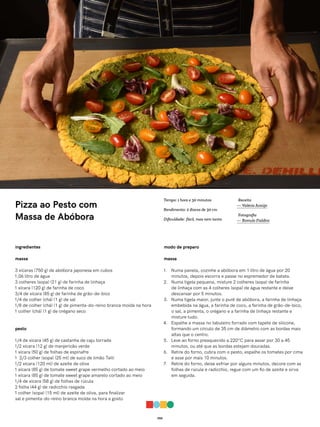 055
Pizza ao Pesto com
Massa de Abóbora
ingredientes
massa
3 xícaras (750 g) de abóbora japonesa em cubos
1,06 litro de água
3 colheres (sopa) (21 g) de farinha de linhaça
1 xícara (120 g) de farinha de coco
3/4 de xícara (85 g) de farinha de grão-de-bico
1/4 de colher (chá) (1 g) de sal
1/8 de colher (chá) (1 g) de pimenta-do-reino branca moída na hora
1 colher (chá) (1 g) de orégano seco
pesto
1/4 de xícara (45 g) de castanha de caju torrada
1/2 xícara (12 g) de manjericão verde
1 xícara (50 g) de folhas de espinafre
1 2/3 colher (sopa) (25 ml) de suco de limão Taiti
1/2 xícara (120 ml) de azeite de oliva
1 xícara (85 g) de tomate sweet grape vermelho cortado ao meio
1 xícara (85 g) de tomate sweet grape amarelo cortado ao meio
1/4 de xícara (58 g) de folhas de rúcula
2 folha (44 g) de radicchio rasgada
1 colher (sopa) (15 ml) de azeite de oliva, para finalizar
sal e pimenta-do-reino branca moída na hora a gosto
modo de preparo
massa
1. Numa panela, cozinhe a abóbora em 1 litro de água por 20
minutos, depois escorra e passe no espremedor de batata.
2. Numa tigela pequena, misture 2 colheres (sopa) de farinha
de linhaça com as 4 colheres (sopa) de água restante e deixe
descansar por 5 minutos.
3. Numa tigela maior, junte o purê de abóbora, a farinha de linhaça
embebida na água, a farinha de coco, a farinha de grão-de-bico,
o sal, a pimenta, o orégano e a farinha de linhaça restante e
misture tudo.
4. Espalhe a massa no tabuleiro forrado com tapete de silicone,
formando um círculo de 35 cm de diâmetro com as bordas mais
altas que o centro.
5. Leve ao forno preaquecido a 220°C para assar por 30 a 45
minutos, ou até que as bordas estejam douradas.
6. Retire do forno, cubra com o pesto, espalhe os tomates por cima
e asse por mais 10 minutos.
7. Retire do forno, deixe esfriar por alguns minutos, decore com as
folhas de rúcula e radicchio, regue com um fio de azeite e sirva
em seguida.
Receita
— Valéria Araújo
Fotografia
— Romulo Fialdini
Tempo: 1 hora e 30 minutos
Rendimento: 2 discos de 30 cm
Dificuldade: fácil, mas nem tanto
 
