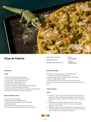 057
Pizza de Polenta
ingredientes
massa
3 xícaras (720 ml) de caldo de legumes
1 colher (chá) (5 g) de sal marinho em flocos
1/2 colher (chá) (1 g) de manjericão seco
1/2 colher (chá) (1 g) de orégano seco
1/2 colher (chá) (1 g) de salsinha seca
2 colheres (sopa) (30 ml) de azeite de oliva extravirgem
1 1/4 xícara (190 g) de polenta instantânea
2 colheres (sopa) (18 g) de polenta instantânea, para polvilhar
pimenta-do-reino branca moída na hora a gosto
pesto de salsinha e nozes
1/4 de xícara (25 g) de nozes
1/4 de xícara (15 g) de salsinha fresca
1/2 xícara (120 ml) de azeite de oliva extravirgem
1 dente de alho (5 g)
1/2 colher (sopa) (7 ml) de suco de limão-siciliano
sal e pimenta-do-reino branca moída na hora a gosto
cobertura de acelga
1/2 cebola-roxa pequena (80 g), em fatias bem finas
1 1/2 colher (sopa) (12 g) de alho picado
3 colheres (sopa) (45 ml) de azeite de oliva extravirgem
1 maço de acelga (500 g), picado
1/4 de xícara (60 ml) de molho de tomate fresco (opcional)
sal marinho em flocos e pimenta-do-reino branca moída na hora a
gosto
modo de preparo
massa
1. Coloque o caldo de legumes numa panela e leve ao fogo alto
para ferver. Então, reduza para fogo médio e adicione o sal, o
manjericão, o orégano, salsinha, pimenta a gosto e o azeite de
oliva.
2. Mexendo continuamente, despeje a polenta numa chuva
e continue mexendo por mais 5 a 7 minutos, até a polenta
engrossar e ficar macia.
3. Despeje a massa em 2 fôrmas, espalhe de maneira uniforme no
fundo de cada fôrma, deixe esfriar um pouquinho e depois leve
para refrigerar por 30 minutos ou até firmar.
Receita
— Paula Rizkallah
Fotografia
— Romulo Fialdini
Tempo: 1 hora e 50 minutos
Rendimento: 2 pizzas
Dificuldade: fácil, mas nem tanto
 