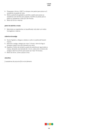 058
e-book
pizza
4. Preaqueça o forno a 180°C e coloque uma pedra para pizza ou 2
assadeiras na grade do meio.
5. Retire a polenta da geladeira, polvilhe a pedra para pizza ou
assadeiras com farinha para polenta, transfira as pizzas para a
pedra ou assadeiras e asse por 30 minutos.
6. Retire do forno e reserve.
pesto de salsinha e nozes
7. Bata todos os ingredientes no liquidificador até obter um molho
homogêneo e reserve.
cobertura de acelga
8. Numa frigideira, refogue a cebola e o alho no azeite até ficarem
macios.
9. Adicione a acelga, refogue por mais 1 minuto, retire do fogo e
tempere a gosto com sal e pimenta-do-reino.
10. Espalhe o molho de tomate ou pesto de salsinha por igual sobre a
massa, deixando uma beirada de 1,3 cm, cubra com a mistura de
acelga e retorne ao forno para assar por mais 15 minutos.
11. Retire do forno, corte a pizza e sirva.
utensílios
2 assadeiras de pizza de 28 cm de diâmetro
 
