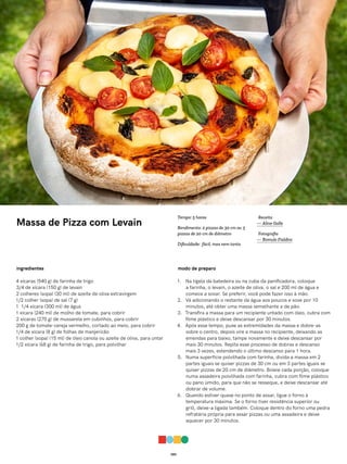 059
Massa de Pizza com Levain
ingredientes
4 xícaras (540 g) de farinha de trigo
3/4 de xícara (150 g) de levain
2 colheres (sopa) (30 ml) de azeite de oliva extravirgem
1/2 colher (sopa) de sal (7 g)
1 1/4 xícara (300 ml) de água
1 xícara (240 ml) de molho de tomate, para cobrir
2 xícaras (270 g) de mussarela em cubinhos, para cobrir
200 g de tomate-cereja vermelho, cortado ao meio, para cobrir
1/4 de xícara (8 g) de folhas de manjericão
1 colher (sopa) (15 ml) de óleo canola ou azeite de oliva, para untar
1/2 xícara (68 g) de farinha de trigo, para polvilhar
modo de preparo
1. Na tigela da batedeira ou na cuba da panificadora, coloque
a farinha, o levain, o azeite de oliva, o sal e 200 ml de água e
comece a sovar. Se preferir, você pode fazer isso à mão.
2. Vá adicionando o restante da água aos poucos e sove por 10
minutos, até obter uma massa semelhante a de pão.
3. Transfira a massa para um recipiente untado com óleo, cubra com
filme plástico e deixe descansar por 30 minutos.
4. Após esse tempo, puxe as extremidades da massa e dobre-as
sobre o centro, depois vire a massa no recipiente, deixando as
emendas para baixo, tampe novamente e deixe descansar por
mais 30 minutos. Repita esse processo de dobras e descanso
mais 3 vezes, estendendo o último descanso para 1 hora.
5. Numa superfície polvilhada com farinha, divida a massa em 2
partes iguais se quiser pizzas de 30 cm ou em 3 partes iguais se
quiser pizzas de 20 cm de diâmetro. Boleie cada porção, coloque
numa assadeira polvilhada com farinha, cubra com filme plástico
ou pano úmido, para que não se resseque, e deixe descansar até
dobrar de volume.
6. Quando estiver quase no ponto de assar, ligue o forno à
temperatura máxima. Se o forno tiver resistência superior ou
grill, deixe-a ligada também. Coloque dentro do forno uma pedra
refratária própria para assar pizzas ou uma assadeira e deixe
aquecer por 30 minutos.
Receita
— Aline Galle
Fotografia
— Romulo Fialdini
Tempo: 5 horas
Rendimento: 2 pizzas de 30 cm ou 3
pizzas de 20 cm de diâmetro
Dificuldade: fácil, mas nem tanto
 