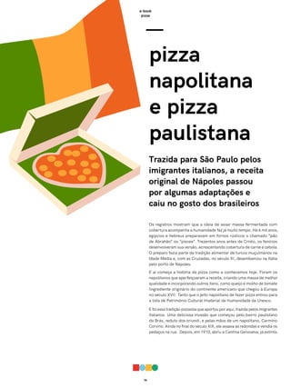 06
e-book
pizza
Os registros mostram que a ideia de assar massa fermentada com
cobertura acompanha a humanidade faz já muito tempo. Há 6 mil anos,
egípcios e hebreus preparavam em fornos rústicos o chamado “pão
de Abrahão” ou “piscea”. Trezentos anos antes de Cristo, os fenícios
desenvolveram sua versão, acrescentando cobertura de carne e cebola.
O preparo fazia parte da tradição alimentar de turcos muçulmanos na
Idade Média e, com as Cruzadas, no século XI, desembarcou na Itália
pelo porto de Nápoles.
E aí começa a história da pizza como a conhecemos hoje. Foram os
napolitanos que aperfeiçoaram a receita, criando uma massa de melhor
qualidade e incorporando outros itens, como queijo e molho de tomate
(ingrediente originário do continente americano que chegou à Europa
no século XVI). Tanto que o jeito napolitano de fazer pizza entrou para
a lista de Patrimônio Cultural Imaterial da Humanidade da Unesco.
E foi essa tradição pizzaiola que aportou por aqui, trazida pelos imigrantes
italianos. Uma deliciosa invasão que começou pelo bairro paulistano
do Brás, reduto dos oriundi, e pelas mãos de um napolitano, Carmino
Corvino. Ainda no final do século XIX, ele assava as redondas e vendia os
pedaços na rua. Depois, em 1910, abriu a Cantina Genoveva, já extinta.
—
pizza
napolitana
e pizza
paulistana
Trazida para São Paulo pelos
imigrantes italianos, a receita
original de Nápoles passou
por algumas adaptações e
caiu no gosto dos brasileiros
 