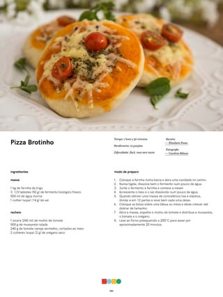 063
Pizza Brotinho
ingredientes
massa
1 kg de farinha de trigo
3 1/3 tabletes (50 g) de fermento biológico fresco
500 ml de água morna
1 colher (sopa) (14 g) de sal
recheio
1 xícara (240 ml) de molho de tomate
500 g de mussarela ralada
240 g de tomate-cereja vermelho, cortados ao meio
2 colheres (sopa) (2 g) de orégano seco
modo de preparo
1. Coloque a farinha numa bacia e abra uma cavidade no centro.
2. Numa tigela, dissolva bem o fermento num pouco de água.
3. Junte o fermento à farinha e comece a mexer.
4. Acrescente o óleo e o sal dissolvido num pouco de água.
5. Quando obtiver uma massa de consistência lisa e elástica,
divida-a em 12 partes e sove bem cada uma delas.
6. Coloque as bolas sobre uma tábua ou mesa e deixe crescer até
dobrar de tamanho.
7. Abra a massa, espalhe o molho de tomate e distribua a mussarela,
o tomate e o orégano.
8. Leve ao forno preaquecido a 200°C para assar por
aproximadamente 20 minutos.
Receita
— Elizabete Presa
Fotografia
— Carolina Milano
Tempo: 1 hora e 30 minutos
Rendimento: 12 porções
Dificuldade: fácil, mas nem tanto
 