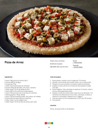064
Pizza de Arroz
ingredientes
1 xícara (180 g) de arroz branco tipo 1
2 xícaras (480 ml) de água
1 ovo grande (70 g)
1 colher (chá) (6 g) de pasta de amêndoa
1/2 xícara (50 g) de berinjela, sem casca, cubinhos
1 colher (sopa) (15 ml) de azeite de oliva
1 xícara (240 ml) de molho de tomate espesso
1 xícara (155 g) de tofu com ervas finas em cubinhos
1 cebola pequena (120 g), fatiada
1 xícara (120 g) de azeitona preta, sem caroço, em rodelas
1/2 pimentão vermelho (85 g) em cubinhos
1 colher (sopa) (1 g) de orégano seco
1 colher (sopa) (15 ml) de óleo de canola, para untar
modo de preparo
1. Numa panela, cozinhe o arroz na água por 15 minutos.
2. Quando o arroz estiver bem cozido, junte o ovo e misture bem.
3. Tempere com sal e pimenta e incorpore a pasta de amêndoa.
4. Espalhe a mistura de arroz no fundo de uma assadeira untada
com óleo.
5. Numa frigideira, frite a berinjela no azeite por 3 minutos, retire e
escorra sobre papel absorvente.
6. Espalhe o molho de tomate sobre a base de arroz deixando 1 cm
de borda livre.Distribua por cima o tofu, a berinjela, a cebola, a
azeitona e o pimentão e salpique com o orégano.
7. Leve para assar em forno preaquecido a 210°C por 30 minutos.
8. Sirva quente.
utensílios
Fôrma de pizza de 26 cm de diâmetro
Receita
— Valéria Araújo
Fotografia
— Romulo Fialdini
Tempo: 1 hora e 15 minutos
Rendimento: 6 porções
Dificuldade: fácil, mas nem tanto
 