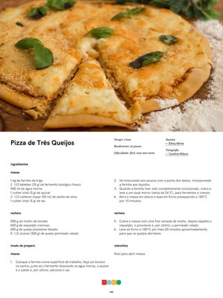 065
Pizza de Três Queijos
ingredientes
massa
1 kg de farinha de trigo
2 1/3 tabletes (35 g) de fermento biológico fresco
500 ml de água morna
1 colher (chá) (5 g) de açúcar
3 1/3 colheres (sopa) (50 ml) de azeite de oliva
1 colher (chá) (5 g) de sal
recheio
500 g de molho de tomate
600 g de requeijão cremoso
600 g de queijo provolone fatiado
8 1/2 xícaras (300 g) de queijo parmesão ralado
modo de preparo
massa
1. Coloque a farinha numa superfície de trabalho, faça um buraco
no centro, junte ali o fermento dissolvido na água morna, o açúcar
e o azeite e, por último, adicione o sal.
2. Vá misturando aos poucos com a ponta dos dedos, incorporando
a farinha aos líquidos.
3. Quando a farinha tiver sido completamente incorporada, cubra e
leve a um local morno (cerca de 26°C), para fermentar e crescer.
4. Abra a massa em discos e asse em forno preaquecido a 180°C
por 15 minutos.
recheio
5. Cubra a massa com uma fina camada de molho, depois espalhe o
requeijão, o provolone e, por último, o parmesão ralado.
6. Leve ao forno a 180°C por mais 20 minutos aproximadamente,
para que os queijos derretam.
utensílios
Rolo para abrir massa
Receita
— Edrey Momo
Fotografia
— Carolina Milano
Tempo: 1 hora
Rendimento: 10 pizzas
Dificuldade: fácil, mas nem tanto
 
