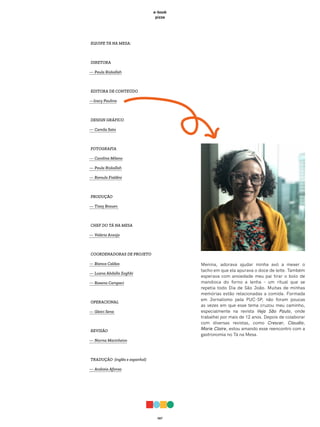 067
e-book
pizza
EQUIPE TÁ NA MESA:
DIRETORA
— Paula Rizkallah
EDITORA DE CONTEÚDO
—Iracy Paulina
DESIGN GRÁFICO
— Camila Sato
FOTOGRAFIA
— Carolina Milano
— Paula Rizkallah
— Romulo Fialdini
PRODUÇÃO
— Tissy Brauen
CHEF DO TÁ NA MESA
— Valéria Araújo
COORDENADORAS DE PROJETO
— Bianca Caldas
— Luana Abdalla Zoghbi
— Rosana Campaci
OPERACIONAL
— Gleici Sena
REVISÃO
— Norma Marinheiro
TRADUÇÃO (inglês e espanhol)
— Andreia Afonso
Menina, adorava ajudar minha avó a mexer o
tacho em que ela apurava o doce de leite. Também
esperava com ansiedade meu pai tirar o bolo de
mandioca do forno a lenha – um ritual que se
repetia todo Dia de São João. Muitas de minhas
memórias estão relacionadas a comida. Formada
em Jornalismo pela PUC-SP, não foram poucas
as vezes em que esse tema cruzou meu caminho,
especialmente na revista Veja São Paulo, onde
trabalhei por mais de 12 anos. Depois de colaborar
com diversas revistas, como Crescer, Claudia,
Marie Claire, estou amando esse reencontro com a
gastronomia no Tá na Mesa.
 