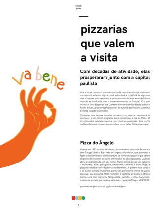 08
e-book
pizza
—
pizzarias
que valem
a visita
Com décadas de atividade, elas
prosperaram junto com a capital
paulista
Que a pizza “invadiu” o Brasil a partir da capital paulista já contamos
no capítulo anterior. Agora, você sabia que a trajetória de algumas
das pizzarias que nasceram e prosperaram durante essa deliciosa
invasão se confunde com o desenvolvimento de Sampa? É o que
mostra o livro Pizzarias que Contam a História de São Paulo (editora
Panda Books, @editorapandabooks), de autoria da jornalista Gabriela
Erbetta (@gabrielaerbetta).
Conhecer uma dessas pizzarias de perto – ou revisitar, caso você já
conheça – é um ótimo programa para comemorar o Dia da Pizza. O
livro lista dez estabelecimentos com histórias apetitosas. Aqui no Tá
na Mesa ficamos curiosos para conferir cinco delas. Olha só por que:
Pizza do Ângelo
Aberta em 1971 no Alto da Mooca, é comandada pelo casal Bruna e o
chef Thiago Silveira. Ele é neto de Ângelo, o fundador, que aprendeu a
fazer o disco de massa com cobertura na Romanato, pizzaria que servia
de ponto de encontro do bairro em meados do século passado. Quando
abriu a casa batizada com seu nome, Ângelo servia apenas seis sabores
– mussarela, alice, portuguesa, napolitana, camarão e atum. Hoje, a
pizzaria trabalha com 44 coberturas diferentes. A que tem mais saída é
a de quatro queijos (mussarela, parmesão, provolone e creme de queijo
da casa), que custa R$ 70,00. Também é bastante apreciada a Mooca
(carne-seca com creme de Gorgonzola, palmito, ervilha, cogumelo,
rodelas de tomate, parmesão e salsinha), criação de Thiago, a R$ 90,00.
pizzariadoangelo.com.br, @pizzariadoangelo
 