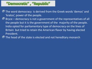The word democracy is derived from the Greek words ‘demos’ and
‘kratos’, power of the people.
Bryce – democracy is not a government of the representatives of all
the people but it is the government of the majority of the people.
India opted for parliamentary type of democracy on the lines of
Britain but tried to retain the American flavor by having elected
President.
The head of the state is elected and not hereditary monarch
 