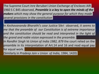 The Supreme Court Inre Berubari Union Exchange of Enclaves AIR
1960 S C 845 observed, Preamble is a key to open the minds of the
makers which may show the general purpose for which they made
several provisions in the constitution
In Keshavananda Bharathi’s case Justice Sikri observed, it seems to
me that the preamble of our Constitution is of extreme importance
and the constitution should be read and interpreted in the light of
the grand and noble vision expressed in the preamble.
In Randhir Singh Vs Union of India 1982, 879 the court relied on the
preamble in its interpretation of Art.14 and 16 and read equal pay
for equal work.
(Similarly in Pradeep Jain v Union of India, 1984, 1420)
 