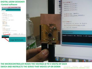 DIGITAL LOOM DESIGNER
-Control software




THE MICROCONTROLLER READS THE VOLTAGE (0 TO 5 VOLTS) OF EACH
SWICH AND INSTRUCTS THE SERVO THAT MOVES UP OR DOWN UNIVERSIDAD ARQUITECTURA, URBANISMO Y ARTES
                                                          FACULTAD DE
                                                                      NACIONAL  DE    INGENIERÍA
 