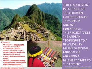 TEXTILES ARE VERY
                                          IMPORTANT FOR
                                          THE PERUVIAN
                                          CULTURE BECAUSE
                                          THEY ARE AN
                                          ANCIENT
                                          INHERITANCE.
                                          THIS PROJECT TAKES
                                          THE ANDEAN
Summary
                                          TECHNIQUES TO A
•   My project is a DIGITAL LOOM          NEW LEVEL BY
    Inspired in inca´s systems.
•   It´s works with a physical            MEANS OF DIGITAL
    interface to program it with 4
    swiches controlling the position      FABRICATION
    of wires through 4 servos.
•   It Used X-duino to program and        ADAPTING A
    control.
•   At future I would like to develop     MILENARY CRAFT TO
    a digital interface to control more
    servos for complex tissues.           THE PRESENT.
                                           UNIVERSIDAD    NACIONAL     DE    INGENIERÍA
CLASS 18:Project Development (May 23)      FACULTAD DE ARQUITECTURA, URBANISMO Y ARTES
 