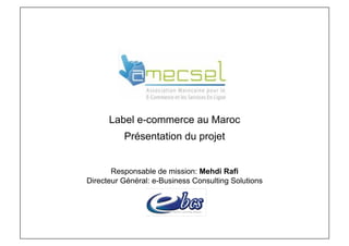 .




      Label e-commerce au Maroc
          Présentation du projet


       Responsable de mission: Mehdi Rafi
Directeur Général: e-Business Consulting Solutions
 