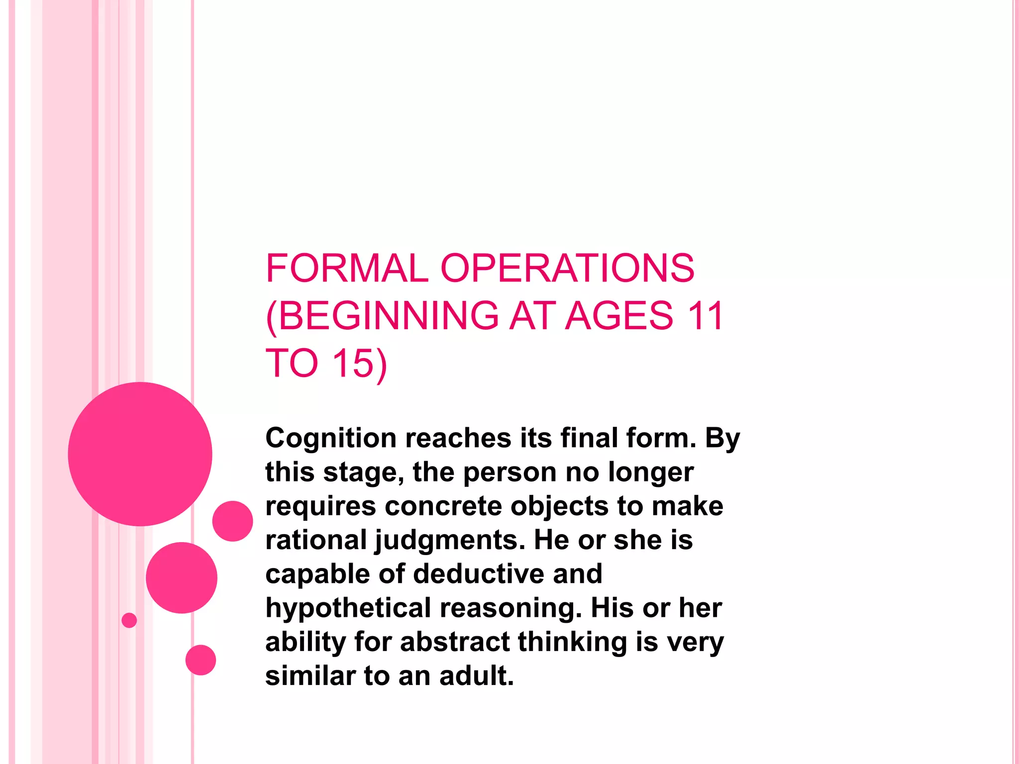 FORMAL OPERATIONS
(BEGINNING AT AGES 11
TO 15)
Cognition reaches its final form. By
this stage, the person no longer
requires concrete objects to make
rational judgments. He or she is
capable of deductive and
hypothetical reasoning. His or her
ability for abstract thinking is very
similar to an adult.
 