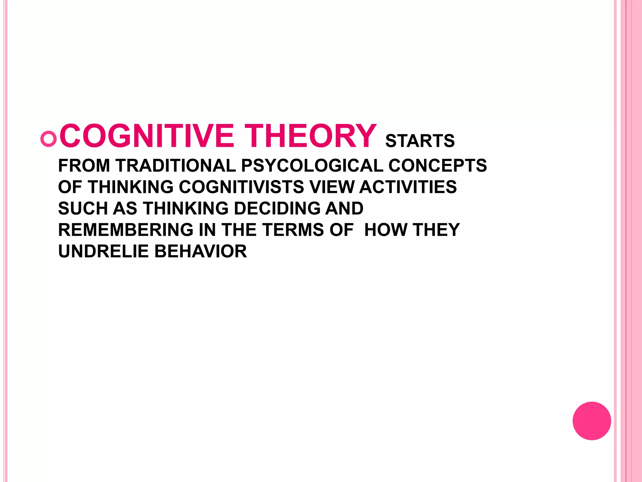 COGNITIVE THEORY STARTS
FROM TRADITIONAL PSYCOLOGICAL CONCEPTS
OF THINKING COGNITIVISTS VIEW ACTIVITIES
SUCH AS THINKING DECIDING AND
REMEMBERING IN THE TERMS OF HOW THEY
UNDRELIE BEHAVIOR
 