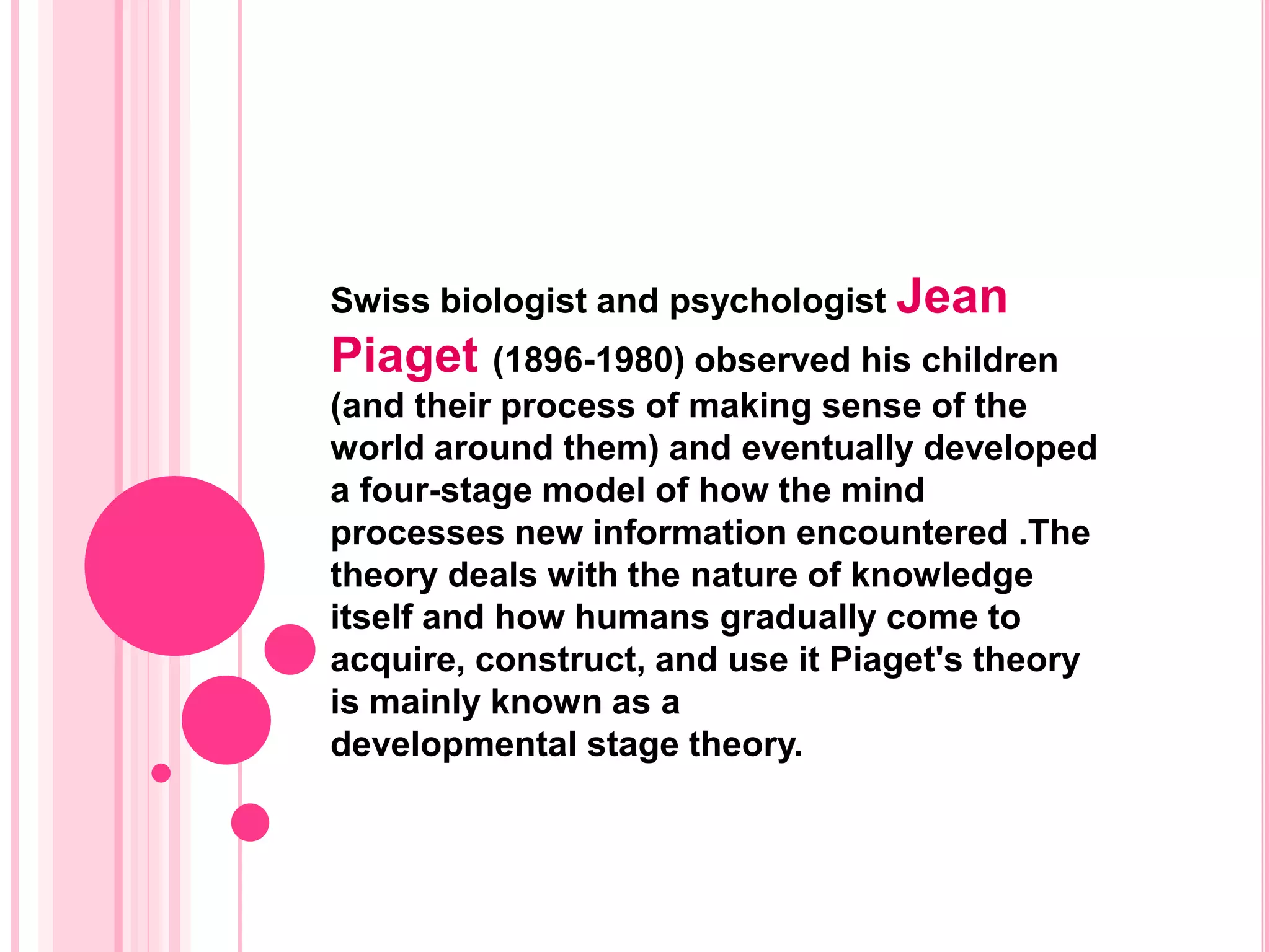 Swiss biologist and psychologist Jean
Piaget (1896-1980) observed his children
(and their process of making sense of the
world around them) and eventually developed
a four-stage model of how the mind
processes new information encountered .The
theory deals with the nature of knowledge
itself and how humans gradually come to
acquire, construct, and use it Piaget's theory
is mainly known as a
developmental stage theory.
 