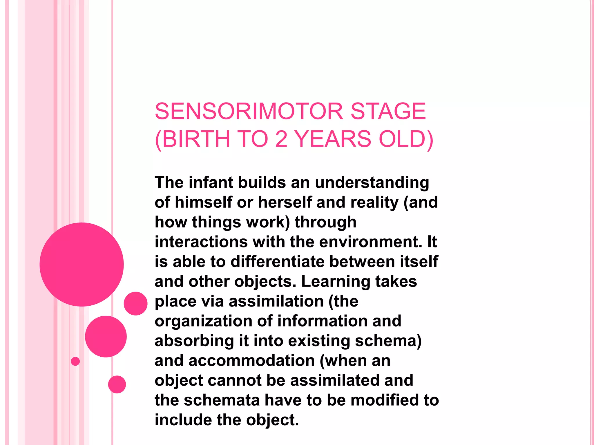 SENSORIMOTOR STAGE
(BIRTH TO 2 YEARS OLD)
The infant builds an understanding
of himself or herself and reality (and
how things work) through
interactions with the environment. It
is able to differentiate between itself
and other objects. Learning takes
place via assimilation (the
organization of information and
absorbing it into existing schema)
and accommodation (when an
object cannot be assimilated and
the schemata have to be modified to
include the object.
 