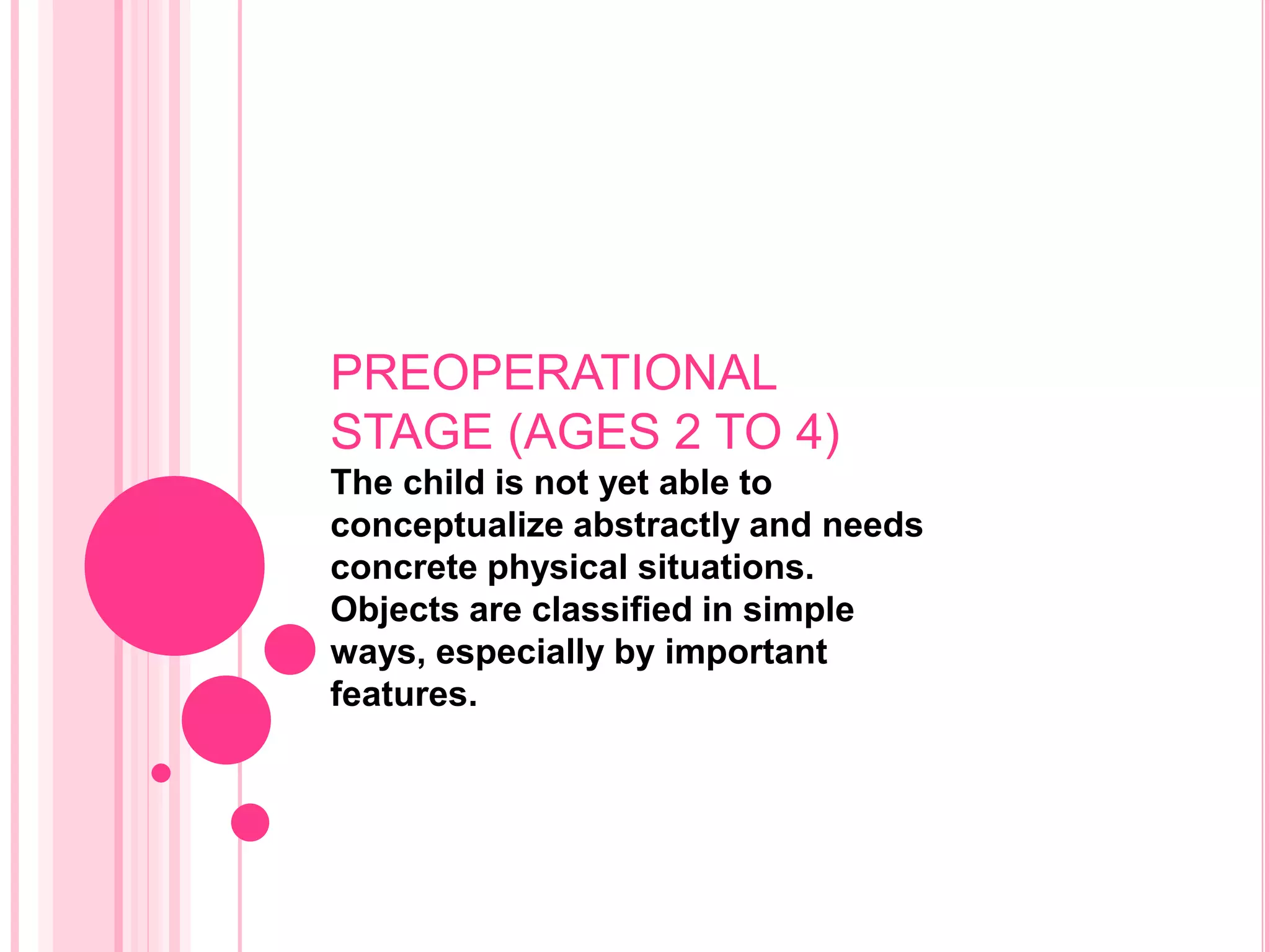 PREOPERATIONAL
STAGE (AGES 2 TO 4)
The child is not yet able to
conceptualize abstractly and needs
concrete physical situations.
Objects are classified in simple
ways, especially by important
features.
 