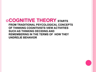 COGNITIVE THEORY STARTS
FROM TRADITIONAL PSYCOLOGICAL CONCEPTS
OF THINKING COGNITIVISTS VIEW ACTIVITIES
SUCH AS THINKING DECIDING AND
REMEMBERING IN THE TERMS OF HOW THEY
UNDRELIE BEHAVIOR
 
