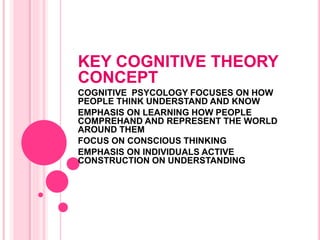 KEY COGNITIVE THEORY
CONCEPT
COGNITIVE PSYCOLOGY FOCUSES ON HOW
PEOPLE THINK UNDERSTAND AND KNOW
EMPHASIS ON LEARNING HOW PEOPLE
COMPREHAND AND REPRESENT THE WORLD
AROUND THEM
FOCUS ON CONSCIOUS THINKING
EMPHASIS ON INDIVIDUALS ACTIVE
CONSTRUCTION ON UNDERSTANDING
 