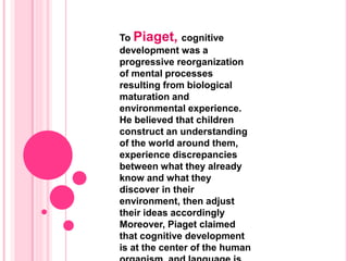 To Piaget, cognitive
development was a
progressive reorganization
of mental processes
resulting from biological
maturation and
environmental experience.
He believed that children
construct an understanding
of the world around them,
experience discrepancies
between what they already
know and what they
discover in their
environment, then adjust
their ideas accordingly
Moreover, Piaget claimed
that cognitive development
is at the center of the human
 