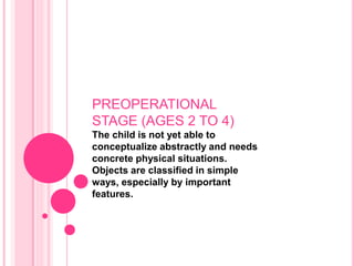 PREOPERATIONAL
STAGE (AGES 2 TO 4)
The child is not yet able to
conceptualize abstractly and needs
concrete physical situations.
Objects are classified in simple
ways, especially by important
features.
 