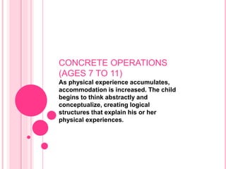 CONCRETE OPERATIONS
(AGES 7 TO 11)
As physical experience accumulates,
accommodation is increased. The child
begins to think abstractly and
conceptualize, creating logical
structures that explain his or her
physical experiences.
 