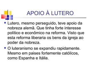 APOIO À LUTERO
 Lutero, mesmo perseguido, teve apoio da
nobreza alemã. Que tinha forte interesse
político e econômico na reforma. Visto que
esta reforma liberaria os bens da igreja ao
poder da nobreza.
 O luteranismo se expandiu rapidamente.
Mesmo em paises fortemente católicos,
como Espanha e Itália.
 