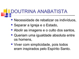 DOUTRINA ANABATISTA
 Necessidade de rebatizar os indivíduos,
 Separar a Igreja e o Estado,
 Abolir as imagens e o culto dos santos,
 Queriam uma igualdade absoluta entre
os homens,
 Viver com simplicidade, pois todos
eram inspirados pelo Espírito Santo.
 