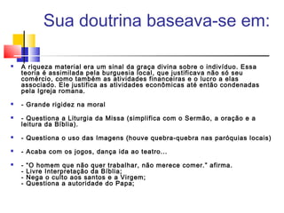  Sua doutrina baseava-se em:
 A riqueza material era um sinal da graça divina sobre o indivíduo. Essa
teoria é assimilada pela burguesia local, que justificava não só seu
comércio, como também as atividades financeiras e o lucro a elas
associado. Ele justifica as atividades econômicas até então condenadas
pela Igreja romana.
 - Grande rigidez na moral
 - Questiona a Liturgia da Missa (simplifica com o Sermão, a oração e a
leitura da Bíblia).
 - Questiona o uso das Imagens (houve quebra-quebra nas paróquias locais)
 - Acaba com os jogos, dança ida ao teatro...
 - “O homem que não quer trabalhar, não merece comer.” afirma.
- Livre Interpretação da Bíblia;
- Nega o culto aos santos e a Virgem;
- Questiona a autoridade do Papa;
 