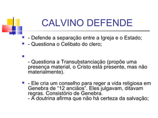 CALVINO DEFENDE
 - Defende a separação entre a Igreja e o Estado;
 - Questiona o Celibato do clero;

- Questiona a Transubstanciação (propõe uma
presença material, o Cristo está presente, mas não
materialmente).
 - Ele cria um conselho para reger a vida religiosa em
Genebra de “12 anciãos”. Eles julgavam, ditavam
regras. Consistório de Genebra.
- A doutrina afirma que não há certeza da salvação;
 