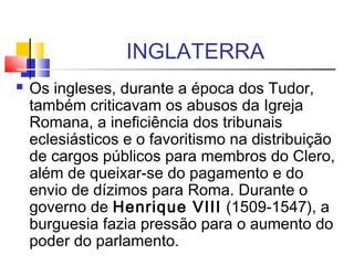 INGLATERRA
 Os ingleses, durante a época dos Tudor,
também criticavam os abusos da Igreja
Romana, a ineficiência dos tribunais
eclesiásticos e o favoritismo na distribuição
de cargos públicos para membros do Clero,
além de queixar-se do pagamento e do
envio de dízimos para Roma. Durante o
governo de Henrique VIII (1509-1547), a
burguesia fazia pressão para o aumento do
poder do parlamento.
 
