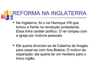 REFORMA NA INGLATERRA
 Na Inglaterra, foi o rei Henrique VIII que
tomou a frente na revolução protestante.
Essa tinha caráter político. O rei rompeu com
a igreja por motivos pessoais.
 
 Ele queria divorciar-se de Catarina de Aragão
para casar-se com Ana Bolena. O motivo da
separação: ele queria ter um herdeiro para o
trono inglês.
 