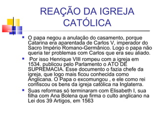 REAÇÃO DA IGREJA
CATÓLICA
 O papa negou a anulação do casamento, porque
Catarina era aparentada de Carlos V, imperador do
Sacro Império Romano-Germânico. Logo o papa não
queria ter problemas com Carlos que era seu aliado.
 Por isso Henrique VIII rompeu com a igreja em
1534. publicou pelo Parlamento o ATO DE
SUPREMACIA. Esse documento o fazia chefe da
igreja, que logo mais ficou conhecida como
Anglicana. O Papa o excomungou , e ele como rei
confiscou os bens da igreja católica na Inglaterra.
 Suas reformas só terminaram com Elisabeth I, sua
filha com Ana Bolena que firma o culto anglicano na
Lei dos 39 Artigos, em 1563
 
