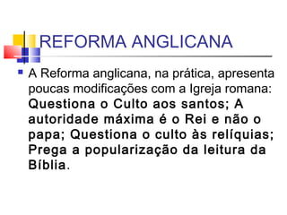 REFORMA ANGLICANA
 A Reforma anglicana, na prática, apresenta
poucas modificações com a Igreja romana:
Questiona o Culto aos santos; A
autoridade máxima é o Rei e não o
papa; Questiona o culto às relíquias;
Prega a popularização da leitura da
Bíblia.
 