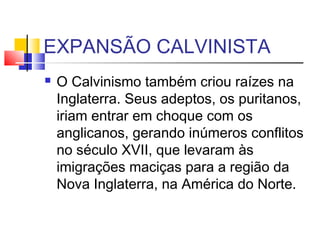 EXPANSÃO CALVINISTA
 O Calvinismo também criou raízes na
Inglaterra. Seus adeptos, os puritanos,
iriam entrar em choque com os
anglicanos, gerando inúmeros conflitos
no século XVII, que levaram às
imigrações maciças para a região da
Nova Inglaterra, na América do Norte.
 