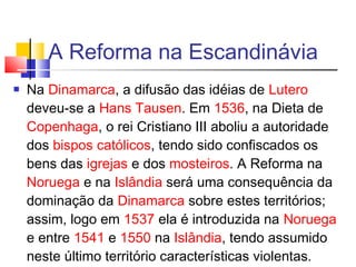 A Reforma na Escandinávia
 Na Dinamarca, a difusão das idéias de Lutero
deveu-se a Hans Tausen. Em 1536, na Dieta de
Copenhaga, o rei Cristiano III aboliu a autoridade
dos bispos católicos, tendo sido confiscados os
bens das igrejas e dos mosteiros. A Reforma na
Noruega e na Islândia será uma consequência da
dominação da Dinamarca sobre estes territórios;
assim, logo em 1537 ela é introduzida na Noruega
e entre 1541 e 1550 na Islândia, tendo assumido
neste último território características violentas.
 