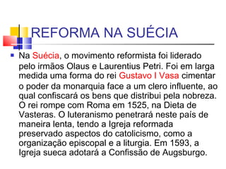 REFORMA NA SUÉCIA
 Na Suécia, o movimento reformista foi liderado
pelo irmãos Olaus e Laurentius Petri. Foi em larga
medida uma forma do rei Gustavo I Vasa cimentar
o poder da monarquia face a um clero influente, ao
qual confiscará os bens que distribui pela nobreza.
O rei rompe com Roma em 1525, na Dieta de
Vasteras. O luteranismo penetrará neste país de
maneira lenta, tendo a Igreja reformada
preservado aspectos do catolicismo, como a
organização episcopal e a liturgia. Em 1593, a
Igreja sueca adotará a Confissão de Augsburgo.
 