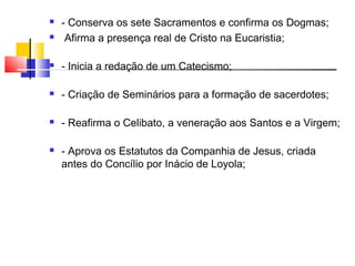  - Conserva os sete Sacramentos e confirma os Dogmas;
 Afirma a presença real de Cristo na Eucaristia;
 - Inicia a redação de um Catecismo;
 - Criação de Seminários para a formação de sacerdotes;
 - Reafirma o Celibato, a veneração aos Santos e a Virgem;
 - Aprova os Estatutos da Companhia de Jesus, criada
antes do Concílio por Inácio de Loyola;
 