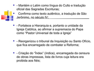  - Mantém o Latim como língua do Culto e tradução
oficial das Sagradas Escrituras;
 Confirma como texto autêntico, a tradução de São
Jerônimo, no século IV;
 - Fortalece a Hierarquia e, portanto a unidade da
Igreja Católica, ao afirmar a supremacia do Papa
como “Pastor Universal de toda a Igreja”
 - Reorganizou o tribunal da Inquisição ou Santo Ofício,
que fica encarregado de combater a Reforma;
 - Criação do “Índex” (índice), encarregada da censura
de obras impressas, lista de livros cuja leitura era
proibida aos fiéis;
 