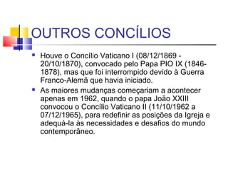 OUTROS CONCÍLIOS
 Houve o Concílio Vaticano I (08/12/1869 -
20/10/1870), convocado pelo Papa PIO IX (1846-
1878), mas que foi interrompido devido à Guerra
Franco-Alemã que havia iniciado.
 As maiores mudanças começariam a acontecer
apenas em 1962, quando o papa João XXIII
convocou o Concílio Vaticano II (11/10/1962 a
07/12/1965), para redefinir as posições da Igreja e
adequá-la às necessidades e desafios do mundo
contemporâneo.
 