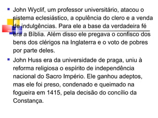 John Wyclif, um professor universitário, atacou o
sistema eclesiástico, a opulência do clero e a venda
de indulgências. Para ele a base da verdadeira fé
era a Bíblia. Além disso ele pregava o confisco dos
bens dos clérigos na Inglaterra e o voto de pobres
por parte deles.
 John Huss era da universidade de praga, uniu à
reforma religiosa o espírito de independência
nacional do Sacro Império. Ele ganhou adeptos,
mas ele foi preso, condenado e queimado na
fogueira em 1415, pela decisão do concílio da
Constança. 
 